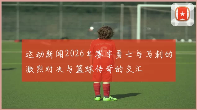 运动新闻2026年赛季勇士与马刺的激烈对决与篮球传奇的交汇