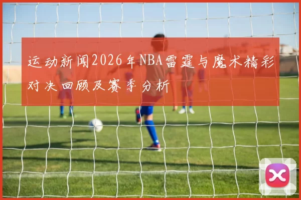 运动新闻2026年NBA雷霆与魔术精彩对决回顾及赛季分析