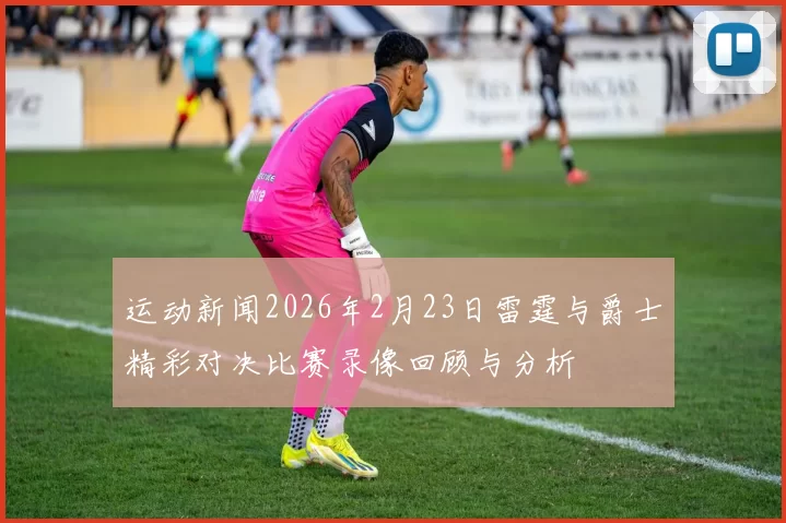 运动新闻2026年2月23日雷霆与爵士精彩对决比赛录像回顾与分析