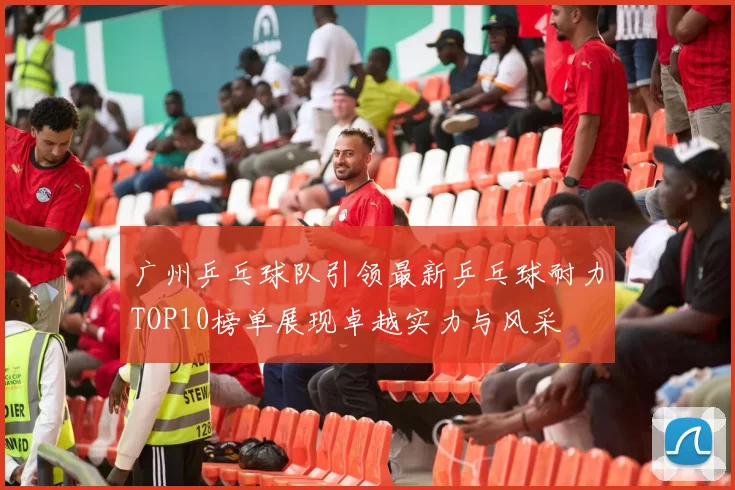 广州乒乓球队引领最新乒乓球耐力TOP10榜单展现卓越实力与风采