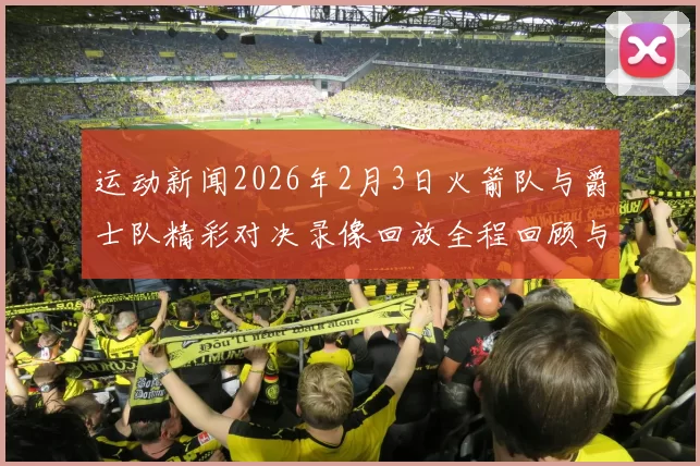 运动新闻2026年2月3日火箭队与爵士队精彩对决录像回放全程回顾与分析