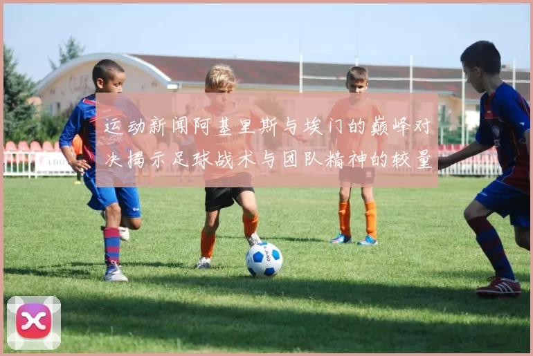 运动新闻阿基里斯与埃门的巅峰对决揭示足球战术与团队精神的较量