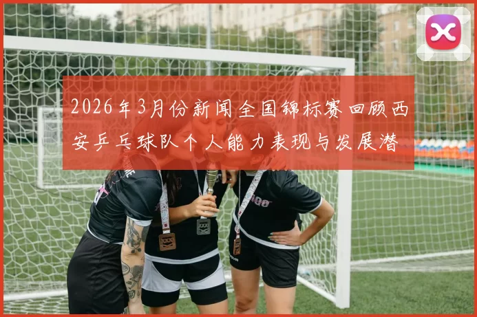 2026年3月份新闻全国锦标赛回顾西安乒乓球队个人能力表现与发展潜力分析
